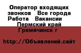  Оператор входящих звонков - Все города Работа » Вакансии   . Пермский край,Гремячинск г.